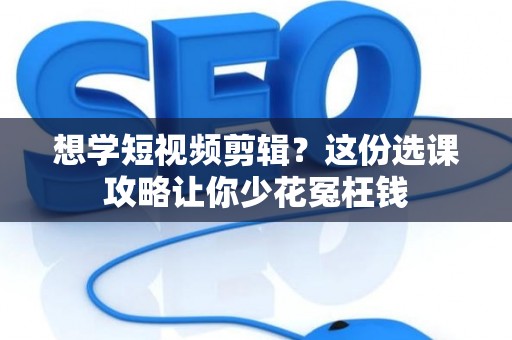 想学短视频剪辑？这份选课攻略让你少花冤枉钱